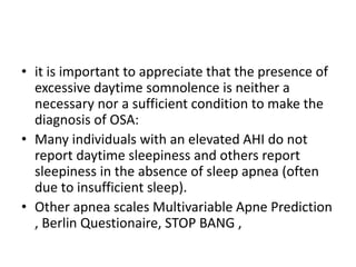 • it is important to appreciate that the presence of
excessive daytime somnolence is neither a
necessary nor a sufficient condition to make the
diagnosis of OSA:
• Many individuals with an elevated AHI do not
report daytime sleepiness and others report
sleepiness in the absence of sleep apnea (often
due to insufficient sleep).
• Other apnea scales Multivariable Apne Prediction
, Berlin Questionaire, STOP BANG ,
 