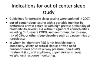Indications for out of center sleep
study
• Guidelines for portable sleep testing were updated in 2007.
• out-of-center sleep testing with a portable monitor be
performed only in patients: with high pretest probability of
moderate-to-severe OSA without significant comorbidities
including CHF, severe COPD, and neuromuscular disease,
risk of CSA, or other sleep disorders such as parasomnias or
narcolepsy;
• in whom in-laboratory PSG is not feasible due to
immobility, safety, or critical illness; or who need
noncontinuous positive airway pressure (non-CPAP)
treatment (i.e., oral appliance, upper airway surgery,
weight loss) response monitoring.
 