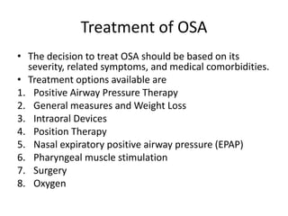 Treatment of OSA
• The decision to treat OSA should be based on its
severity, related symptoms, and medical comorbidities.
• Treatment options available are
1. Positive Airway Pressure Therapy
2. General measures and Weight Loss
3. Intraoral Devices
4. Position Therapy
5. Nasal expiratory positive airway pressure (EPAP)
6. Pharyngeal muscle stimulation
7. Surgery
8. Oxygen
 