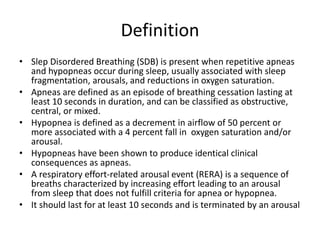 Definition
• Slep Disordered Breathing (SDB) is present when repetitive apneas
and hypopneas occur during sleep, usually associated with sleep
fragmentation, arousals, and reductions in oxygen saturation.
• Apneas are defined as an episode of breathing cessation lasting at
least 10 seconds in duration, and can be classified as obstructive,
central, or mixed.
• Hypopnea is defined as a decrement in airflow of 50 percent or
more associated with a 4 percent fall in oxygen saturation and/or
arousal.
• Hypopneas have been shown to produce identical clinical
consequences as apneas.
• A respiratory effort-related arousal event (RERA) is a sequence of
breaths characterized by increasing effort leading to an arousal
from sleep that does not fulfill criteria for apnea or hypopnea.
• It should last for at least 10 seconds and is terminated by an arousal
 