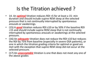 Is the Titration achieved ?
• 14. An optimal titration reduces RDI <5 for at least a 15- min
duration and should include supine REM sleep at the selected
pressure that is not continually interrupted by spontaneous
arousals or awakenings.
• (15) A good titration reduces RDI ≤10 or by 50% if the baseline RDI
<15 and should include supine REM sleep that is not continually
interrupted by spontaneous arousals or awakenings at the selected
pressure.
• (16) An adequate titration does not reduce the RDI ≤10 but reduces
the RDI by 75% from baseline (especially in severe OSA patients), or
one in which the titration grading criteria for optimal or good are
met with the exception that supine REM sleep did not occur at the
selected pressure.
• (17) An unacceptable titration is one that does not meet any one of
the above grades
 