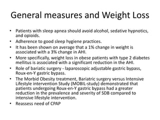 General measures and Weight Loss
• Patients with sleep apnea should avoid alcohol, sedative hypnotics,
and opioids.
• Adherence to good sleep hygiene practices.
• It has been shown on average that a 1% change in weight is
associated with a 3% change in AHI.
• More specifically, weight loss in obese patients with type 2 diabetes
mellitus is associated with a significant reduction in the AHI.
• Role of bariatic surgery - laparoscopic adjustable gastric bypass,
Roux-en-Y gastric bypass.
• The Morbid Obesity treatment, Bariatric surgery versus Intensive
Lifestyle intervention Study (MOBIL-study) demonstrated that
patients undergoing Roux-en-Y gastric bypass had a greater
reduction in the prevalence and severity of SDB compared to
intensive lifestyle intervention.
• Reassess need of CPAP
 