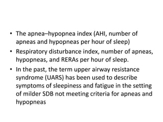 • The apnea–hypopnea index (AHI, number of
apneas and hypopneas per hour of sleep)
• Respiratory disturbance index, number of apneas,
hypopneas, and RERAs per hour of sleep.
• In the past, the term upper airway resistance
syndrome (UARS) has been used to describe
symptoms of sleepiness and fatigue in the setting
of milder SDB not meeting criteria for apneas and
hypopneas
 