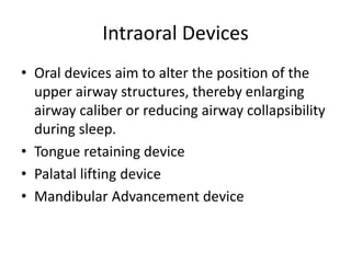 Intraoral Devices
• Oral devices aim to alter the position of the
upper airway structures, thereby enlarging
airway caliber or reducing airway collapsibility
during sleep.
• Tongue retaining device
• Palatal lifting device
• Mandibular Advancement device
 