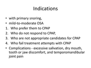 Indications
• with primary snoring,
• mild-to-moderate OSA
1. Who prefer them to CPAP
2. Who do not respond to CPAP,
3. Who are not appropriate candidates for CPAP
4. Who fail treatment attempts with CPAP
• Complications - excessive salivation, dry mouth,
tooth or jaw discomfort, and temporomandibular
joint pain
 