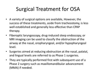Surgical Treatment for OSA
• A variety of surgical options are available, However, the
success of these treatments, aside from tracheostomy, is less
well established and generally less effective than CPAP
therapy.
• Fiberoptic laryngoscopy, drug-induced sleep endoscopy, or
MRI imaging can be used to classify the obstruction of the
airway at the nasal, oropharyngeal, and/or hypopharyngeal
level.
• Surgeries aimed at reducing obstruction at the nasal, palatal,
and lingual levels are referred to as Phase 1 surgeries.
• They are typically performed first with subsequent use of a
Phase 2 surgery such as maxillomandibular advancement
(MMA) if needed.
 