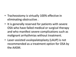 • Tracheostomy is virtually 100% effective in
eliminating obstructive .
• It is generally reserved for patients with severe
OSA who have failed medical or surgical therapy
and who manifest severe complications such as
malignant arrhythmias without treatment.
• Laser-assisted uvulopalatoplasty (LAUP) is not
recommended as a treatment option for OSA by
the AASM.
 