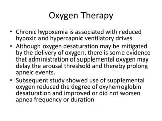 Oxygen Therapy
• Chronic hypoxemia is associated with reduced
hypoxic and hypercapnic ventilatory drives.
• Although oxygen desaturation may be mitigated
by the delivery of oxygen, there is some evidence
that administration of supplemental oxygen may
delay the arousal threshold and thereby prolong
apneic events.
• Subsequent study showed use of supplemental
oxygen reduced the degree of oxyhemoglobin
desaturation and improved or did not worsen
apnea frequency or duration
 