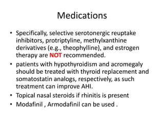 Medications
• Specifically, selective serotonergic reuptake
inhibitors, protriptyline, methylxanthine
derivatives (e.g., theophylline), and estrogen
therapy are NOT recommended.
• patients with hypothyroidism and acromegaly
should be treated with thyroid replacement and
somatostatin analogs, respectively, as such
treatment can improve AHI.
• Topical nasal steroids if rhinitis is present
• Modafinil , Armodafinil can be used .
 