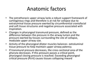 Anatomic factors
• The extrathoracic upper airway lacks a robust support framework of
cartilaginous rings and therefore is at risk for collapse due to
extraluminal tissue pressure exerted by circumferential craniofacial
and soft tissue structures and negative pressure associated with
inspiration.
• Changes in pharyngeal transmural pressure, defined as the
difference between the pressure in the airway lumen and the
pressure exerted by tissues surrounding the site of collapse,
modulate upper airway size.
• Activity of the pharyngeal dilator muscles balances extraluminal
tissue pressure to help maintain upper airway patency.
• If transmural pressure decreases, the cross-sectional area of the
pharynx decreases. If this pressure passes a critical point,
pharyngeal closing pressure is reached. Exceeding pharyngeal
critical pressure (Pcrit) causes tissues collapsing inward
 
