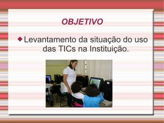 OBJETIVO

 Levantamento da situação do uso
      das TICs na Instituição.
 