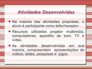 Atividades Desenvolvidas
   Na maioria das atividades propostas, o
    aluno é participante como leitor/receptor.
   Recursos utilizados projetor multimídia,
    computadores, aparelho de som, TV e
    vídeo.
   As atividades desenvolvidas em sua
    maioria, compreendem apresentações de
    vídeos, slides, pesquisas e jogos.
 