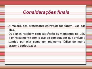 Considerações finais

A maioria dos professores entrevistados fazem uso das
TICs.
Os alunos recebem com satisfação os momentos no LIED
e principalmente com o uso do computador que é visto e
sentido por eles como um momento lúdico de muito
prazer e curiosidades
 
