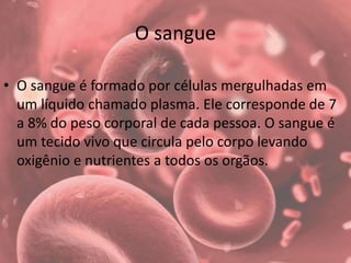 O sangue
• O sangue é formado por células mergulhadas em
um líquido chamado plasma. Ele corresponde de 7
a 8% do peso corporal de cada pessoa. O sangue é
um tecido vivo que circula pelo corpo levando
oxigênio e nutrientes a todos os orgãos.
 