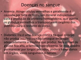 Doenças no sangue
• Anemia: Atinge células vermelhas e geralmente é
causada por falta de ferro, um mineral indispensável
para a produção da proteína hemoglobina, que auxilia
os glóbulos vermelhos a transportarem oxigênio dos
pulmões para o restante do corpo.
• Diabetes: Ela é uma doença crônica na qual o corpo
não produz insulina ou não consegue empregar
adequadamente a insulina que produz. Nela o nível de
glicose fica alta, a famosa hiperglicemia. Se esse quadro
permanecer por longos períodos, poderá haver danos
em órgãos, vasos sanguíneos e nervos.
 