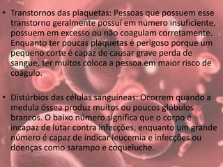 • Transtornos das plaquetas: Pessoas que possuem esse
transtorno geralmente possuí em número insuficiente,
possuem em excesso ou não coagulam corretamente.
Enquanto ter poucas plaquetas é perigoso porque um
pequeno corte é capaz de causar grave perda de
sangue, ter muitos coloca a pessoa em maior risco de
coágulo.
• Distúrbios das células sanguíneas: Ocorrem quando a
medula óssea produz muitos ou poucos glóbulos
brancos. O baixo número significa que o corpo é
incapaz de lutar contra infecções, enquanto um grande
número é capaz de indicar leucemia e infecções ou
doenças como sarampo e coqueluche.
 