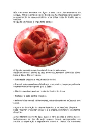 Nós nascemos envoltos em água e com certo derramamento de
sangue. Um dos sinais de que o bebê está há instantes para nascer é
o rompimento do saco aminiótico, uma bolsa cheia de liquido que o
envolve.
O liquido aminiótico é importante porque:
O líquido amniótico envolve o bebê durante todo o seu
desenvolvimento, dentro do saco amniótico, também conhecido como
bolsa d água. Ele serve para:
• Amortecer choques e movimentos bruscos.
• Impedir que o cordão umbilical seja comprimido, o que prejudicaria
o fornecimento de oxigênio para o bebê.
• Manter uma temperatura constante dentro do útero.
• Proteger o bebê contra infecções.
• Permitir que o bebê se movimente, desenvolvendo os músculos e os
ossos.
• Ajudar na formação do sistema digestivo e respiratório, já que o
bebê "inspira" e "expira" o líquido, e o engole, eliminando-o na forma
de urina.
A mãe literalmente verte água, quase 1 litro, quando a criança nasce.
Independente do tipo de parto sempre haverá sangramentos em
virtude da separação e expulsão da placenta. Todos nós nascemos
 