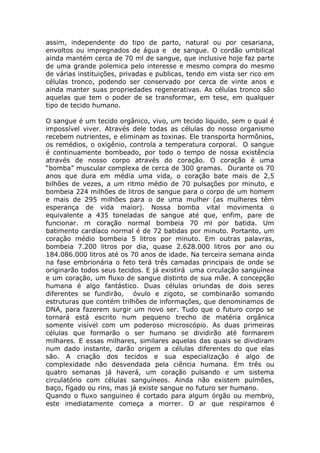 assim, independente do tipo de parto, natural ou por cesariana,
envoltos ou impregnados de água e de sangue. O cordão umbilical
ainda mantém cerca de 70 ml de sangue, que inclusive hoje faz parte
de uma grande polemica pelo interesse e mesmo compra do mesmo
de várias instituições, privadas e publicas, tendo em vista ser rico em
células tronco, podendo ser conservado por cerca de vinte anos e
ainda manter suas propriedades regenerativas. As células tronco são
aquelas que tem o poder de se transformar, em tese, em qualquer
tipo de tecido humano.
O sangue é um tecido orgânico, vivo, um tecido liquido, sem o qual é
impossível viver. Através dele todas as células do nosso organismo
recebem nutrientes, e eliminam as toxinas. Ele transporta hormônios,
os remédios, o oxigênio, controla a temperatura corporal. O sangue
é continuamente bombeado, por todo o tempo de nossa existência
através de nosso corpo através do coração. O coração é uma
“bomba” muscular complexa de cerca de 300 gramas. Durante os 70
anos que dura em média uma vida, o coração bate mais de 2,5
bilhões de vezes, a um ritmo médio de 70 pulsações por minuto, e
bombeia 224 milhões de litros de sangue para o corpo de um homem
e mais de 295 milhões para o de uma mulher (as mulheres têm
esperança de vida maior). Nossa bomba vital movimenta o
equivalente a 435 toneladas de sangue até que, enfim, pare de
funcionar. m coração normal bombeia 70 ml por batida. Um
batimento cardíaco normal é de 72 batidas por minuto. Portanto, um
coração médio bombeia 5 litros por minuto. Em outras palavras,
bombeia 7.200 litros por dia, quase 2.628.000 litros por ano ou
184.086.000 litros até os 70 anos de idade. Na terceira semana ainda
na fase embrionária o feto terá três camadas principais de onde se
originarão todos seus tecidos. E já existirá uma circulação sanguínea
e um coração, um fluxo de sangue distinto de sua mãe. A concepção
humana é algo fantástico. Duas células oriundas de dois seres
diferentes se fundirão, óvulo e zigoto, se combinarão somando
estruturas que contém trilhões de informações, que denominamos de
DNA, para fazerem surgir um novo ser. Tudo que o futuro corpo se
tornará está escrito num pequeno trecho de matéria orgânica
somente visível com um poderoso microscópio. As duas primeiras
células que formarão o ser humano se dividirão até formarem
milhares. E essas milhares, similares aquelas das quais se dividiram
num dado instante, darão origem a células diferentes do que elas
são. A criação dos tecidos e sua especialização é algo de
complexidade não desvendada pela ciência humana. Em três ou
quatro semanas já haverá, um coração pulsando e um sistema
circulatório com células sanguíneos. Ainda não existem pulmões,
baço, fígado ou rins, mas já existe sangue no futuro ser humano.
Quando o fluxo sanguineo é cortado para algum órgão ou membro,
este imediatamente começa a morrer. O ar que respiramos é
 
