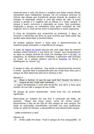 essencial para a vida, ele possui o oxigênio que todas nossas células
necessitam para metabolizar energia. Há um processo continuo no
interior das células que transforma glicose através do oxigênio em
energia. A respiração celular é uma das bases da vida. E quem
conduz a glicose e o oxigênio até as células é o nosso sangue. O
sangue é quem comunica a respiração ao corpo. Dois processos,
respiração e sangue se completam para gerar condições de vida
orgânica. Ele é o meio termo entre os elementos e nosso organismo.
O meio de transporte que encaminha as proteínas, a água, os
minerais e elementos da terra na qual vivemos que farão parte dos
tecidos após absorvidos e transformados.
Os antigos egípcios deram a base para o desenvolvimento da
medicina grega entendiam a importância do sangue.
O autor do Papiro de Smith possuía até uma vaga ideia do sistema
cardíaco Desenvolveram a sua teoria de "canais" que transportavam
ar, água ou sangue através do corpo em analogia com o rio Nilo: se
estagnava, as colheitas perdiam vitalidade; e aplicaram este princípio
ao corpo: se a pessoa adoecia usar-se-ia laxantes de forma a
desbloquear os "canais".[3]
O sangue é vida, em essência. Sua perda ou derramamento anuncia
a morte. Quando Abel é assassinado pelo seu irmão Deus falou que o
sangue de Abel absorvido pela terra clamava a Ele.
Gênesis 4
10
Disse o Senhor: O que foi que você fez? Escute! Da terra o
sangue do seu irmão está clamando.
11 Agora amaldiçoado é você pela terra[18], que abriu a boca para
receber da sua mão o sangue do seu irmão.
No sangue do jovem assassinado havia uma voz, um profundo
significado.
Retornando ao instante em que Eva é conduzida até Adão, ele
exclama: “Ossos dos meus ossos, carne de minha carne”.
Estranhamos o fato de ele não ter dito sangue de meu sangue. Em
todas as expressões semelhantes ocorridas nos anos posteriores,
ainda no relato de Genesis, a descendência será denominada sangue.
Labão exclamaria a Jacó:
Gênesis 29
14 Então Labão lhe disse: “Você é sangue do meu sangue[98]”. Já
 