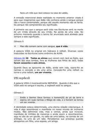 fazia um mês que Jacó estava na casa de Labão,
A omissão intencional desta realidade no momento anterior citado é
para que imaginemos que Adão não conhecia ainda o sangue porque
não o havia contemplado, porque até aquele momento não se ferira.
Ou porque não compreendia seu significado.
A primeira vez que o sangue será visto nas Escrituras será na morte
de um irmão através de seu irmão. Na perda de uma vida. No
próximo momento quando o termo for anunciado será atrelado para
sempre a este significado.
Gênesis 9
4 Mas não comam carne com sangue, que é vida.
A palavra VIDA no original em hebraico é nefesh. Diversas vezes
traduzidas na Escrituras como sinônimo de ALMA.
Gênesis 46:26 Todas as almas que vieram com Jacó ao Egito, que
saíram dos seus lombos, fora as mulheres dos filhos de Jacó, todas
foram sessenta e seis almas.
Quando Deus se aproxima de Adão, ainda sem vida, sopra-lhe as
narinas e concede a ele uma alma. Concede-lhe uma nefesh ou
torna-o uma nefesh, um ser vivente.
‫נפש‬ nephesh
A palavra VIDA é invariavelmente NEPHESH. Quando é dito que a
VIDA está no sangue é escrito, a nephesh está no sangue.
Gênesis 2
7
Então o Senhor Deus formou o homem[8] do pó da terra e
soprou em suas narinas o fôlego de vida, e o homem se tornou
um ser vivente.
A identidade estava determinada, uma eterna relação vida/sangue. A
vida é algo assombroso e manifesta no nosso mundo de inúmeros
modos. Não definimos vida, mas a vemos, ainda que invisivel,
manifesta de milhões de maneiras e ainda assim a reconhecemos,
seja no vôo de um gavião, no salto de uma baleia, na corrida de um
antílope, no urro de um leão. Percebemos sua presença quando
abraçamos um filho, uma esposa, um amigo.
 