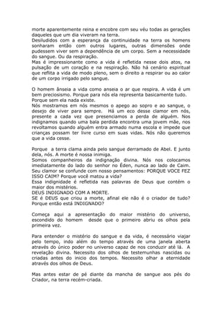 morte aparentemente reina e encobre com seu véu todas as gerações
daqueles que um dia viveram na terra.
Desiludidos com a esperança da continuidade na terra os homens
sonharam então com outros lugares, outras dimensões onde
pudessem viver sem a dependência de um corpo. Sem a necessidade
do sangue. Ou da respiração.
Mas é impressionante como a vida é refletida nesse dois atos, na
pulsação de um coração e na respiração. Não há cenário espiritual
que reflita a vida de modo pleno, sem o direito a respirar ou ao calor
de um corpo irrigado pelo sangue.
O homem ânseia a vida como anseia o ar que respira. A vida é um
bem preciosismo. Porque para nós ela representa basicamente tudo.
Porque sem ela nada existe.
Nós mostramos em nós mesmos o apego ao sopro e ao sangue, o
desejo de viver para sempre. Há um eco desse clamor em nós,
presente a cada vez que presenciamos a perda de alguém. Nos
indignamos quando uma bala perdida encontra uma jovem mãe, nos
revoltamos quando alguém entra armado numa escola e impede que
crianças possam ter livre curso em suas vidas. Nós não queremos
que a vida cesse.
Porque a terra clama ainda pelo sangue derramado de Abel. E junto
dela, nós. A morte é nossa inimiga.
Somos companheiros da indignação divina. Nós nos colocamos
imediatamente do lado do senhor no Éden, nunca ao lado de Caim.
Seu clamor se confunde com nosso pensamentos: PORQUE VOCE FEZ
ISSO CAIM? Porque você matou a vida?
Essa indignidade é refletida nas palavras de Deus que contém o
maior dos mistérios.
DEUS INDIGNADO COM A MORTE.
SE é DEUS que criou a morte, afinal ele não é o criador de tudo?
Porque então está INDIGNADO?
Começa aqui a apresentação do maior mistério do universo,
escondido do homem desde que o primeiro abriu os olhos pela
primeira vez.
Para entender o mistério do sangue e da vida, é necessário viajar
pelo tempo, indo além do tempo através de uma janela aberta
através do único poder no universo capaz de nos conduzir até lá. A
revelação divina. Necessito dos olhos de testemunhas nascidas ou
criadas antes do inicio dos tempos. Necessito olhar a eternidade
através dos olhos de Deus.
Mas antes estar de pé diante da mancha de sangue aos pés do
Criador, na terra recém-criada.
 