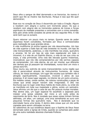 Deus olha o sangue de Abel derramado e se horroriza. Ao menos é
assim que Ele se mostra nas Escrituras. Porque é isso que Ele quer
demonstrar;
Esse eco no coração de Deus é discernido por toda a Criação. Alguns
a recebem com alegria e outros com tremendo pesar; Os que a
recebem com alegria são os tremendos poderes de trevas e forças
espirituais da maldade presentes e coniventes com o crime cometido.
Dois pais ainda serão avisados da perda de seu segundo filho. E não
será Caim que os avisará.
Quero retornar um pouco mais no tempo. Quando seres de poder
espantoso foram concebidos, formados por Deus e comissionados
para realização de suas grandes obras.
A vida multiforme já enchia lugares por nós desconhecidos. Um tipo
de vida superior a todo tipo de vida existente no mundo. Um tipo de
vida transcendente, poderoso, a vida manifesta nos anjos, querubins
e arcanjo. Só há um tipo de vida mais espetacular em todo o
Universo, é a vida de um Espírito Eterno, a vida do ser que criou os
anjos, a vida primordial. Uma vida tão elevada quanto misteriosa,
inconcebivel, que nós não compreendemos por não sermos capazes
de compreender. Um vida eterna, de um ser imortal, que diferente
dos demais que já possuem tal imortalidade, nunca teve um inicio e
jamais terá fim.
Deus reuniu seu exército de seres transcendentes numa região que
não é perscrutável através de instrumentos humanos, de nossa
ciência, de nossa tecnologia. Um lugar tão excelso que também não é
atingido espiritualmente. Inacessível, invisível e pleno de sua
presença. E ali nesse lugar sagrado, no interior de um outro universo,
Ele instalou coisas, coisas santas, ele colocou construções e peças de
coisas que ainda sequer haviam sido imaginadas. É dito nas
Escrituras que no lugar onde Deus habita de modo pleno, ou onde ele
se manifesta em toda sua majestade e glória, existe um santuário.
Jesus afirmou um dia que a casa de seu Pai possuía muitas moradas.
Mas dentre elas, um lugar especial foi escolhido e separado para
instalar uma igreja celestial, dar inicio a um culto antes do
nascimento da terra. Nos é revelado que essas coisas tinham formas
definidas, um altar, um castiçal, uma arca semelhante ao ouro com
pequenas formas dos querubins reais. Nos é declarado que na
eternidade havia uma tenda. E dentro dela coisas que um dia serão
copiadas para serem utilizadas na terra.
Só saberemos de sua existência depois que o Espírito de Deus fosse
derramado sobre a Igreja de Cristo, quando se cumprisse pelo poder
de uma outra realidade absoluta chamada Profecia:
Joel
 