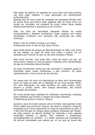 Pelo poder do Espírito um apóstolo de nome João verá pela primeira
vez esse lugar celestial. E suas descrições nos esclareceram
profundamente.
Quando dois mil anos antes do revelação do Apocalipse Moisés subir
ao monte Sinai que parece estar pegando fogo ao longe como um
vulcão em atividade, ele receberá de anjos visões claras destes
objetos preexistentes e anteriores ao ser humano.
João nos dará em Apocalipse pequenos flashes de coisas
extraordinárias e detalhes reveladores. Anjos vestidos com vestes
sacerdotais ministram num santuário não construído por mãos
humanas!
Então o véu de mistério começa a se rasgar.
Exatamente como no dia em que Jesus morreu.
Deus ainda diante do sangue de Abel derramado no chão, mas acima
de sua cabeça, no lugar de onde veio visitar o jardim, há um
santuário que é similar ao que um dia será revelado a Moisés.
Abel havia morrido, mas antes dele, antes de nascer seu pai, um
ritual eterno repetia no meio de lugares celestiais uma representação
de algo de dimensões desconhecidas;
Os anjos ministravam coisas que não entendiam e repetiam gestos e
instruções sobre coisas misteriosas a eles mesmos. Os anjos
representavam a futura morte de seu Senhor;
Por quase dois mil anos um tabernáculo na terra será reverenciado
como um lugar de culto com a repetição de um único grande refrão.
Em cada holocausto, em cada sacrificio, em cada ovelha, bode,
bezerro e novilha morta: Sem sangue derramado, não haverá
purificação dos pecados.
Por muito tempo essa realidade foi celebrada, relembrada, instituida
sobre artefatos que traziam a imagem de coisas celestiais.
O tabernáculo gritava e ecoava: Sangue.
Quando o povo de Israel estaava cativo do Egito, dois grandes sinais
foram dados que envolviam sangue. Na época a medicina incipiente
acreditava que o fluxo sanguíneos no corpo se assemelhava ao Nilo. E
o Nilo fora tornado em sangue pelos prodígios realizados por Moisés.
Na noite anterior ao décimo prodígio for instituída a mais sagrada
instituição israelita. A páscoa. Eles mataram e prepararam
apressadamente um cordeiro, e a ordem expressa para protegê-los
da terrível mortandade que estava por vir era que as travas das
 