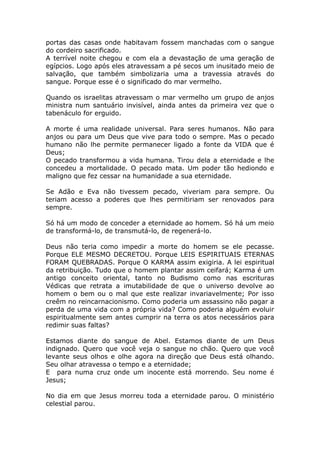 portas das casas onde habitavam fossem manchadas com o sangue
do cordeiro sacrificado.
A terrível noite chegou e com ela a devastação de uma geração de
egípcios. Logo após eles atravessam a pé secos um inusitado meio de
salvação, que também simbolizaria uma a travessia através do
sangue. Porque esse é o significado do mar vermelho.
Quando os israelitas atravessam o mar vermelho um grupo de anjos
ministra num santuário invisível, ainda antes da primeira vez que o
tabenáculo for erguido.
A morte é uma realidade universal. Para seres humanos. Não para
anjos ou para um Deus que vive para todo o sempre. Mas o pecado
humano não lhe permite permanecer ligado a fonte da VIDA que é
Deus;
O pecado transformou a vida humana. Tirou dela a eternidade e lhe
concedeu a mortalidade. O pecado mata. Um poder tão hediondo e
maligno que fez cessar na humanidade a sua eternidade.
Se Adão e Eva não tivessem pecado, viveriam para sempre. Ou
teriam acesso a poderes que lhes permitiriam ser renovados para
sempre.
Só há um modo de conceder a eternidade ao homem. Só há um meio
de transformá-lo, de transmutá-lo, de regenerá-lo.
Deus não teria como impedir a morte do homem se ele pecasse.
Porque ELE MESMO DECRETOU. Porque LEIS ESPIRITUAIS ETERNAS
FORAM QUEBRADAS. Porque O KARMA assim exigiria. A lei espiritual
da retribuição. Tudo que o homem plantar assim ceifará; Karma é um
antigo conceito oriental, tanto no Budismo como nas escrituras
Védicas que retrata a imutabilidade de que o universo devolve ao
homem o bem ou o mal que este realizar invariavelmente; Por isso
creêm no reincarnacionismo. Como poderia um assassino não pagar a
perda de uma vida com a própria vida? Como poderia alguém evoluir
espiritualmente sem antes cumprir na terra os atos necessários para
redimir suas faltas?
Estamos diante do sangue de Abel. Estamos diante de um Deus
indignado. Quero que você veja o sangue no chão. Quero que você
levante seus olhos e olhe agora na direção que Deus está olhando.
Seu olhar atravessa o tempo e a eternidade;
E para numa cruz onde um inocente está morrendo. Seu nome é
Jesus;
No dia em que Jesus morreu toda a eternidade parou. O ministério
celestial parou.
 