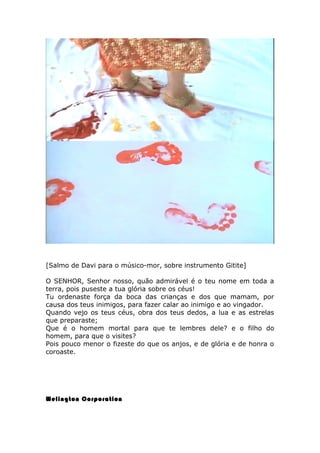 [Salmo de Davi para o músico-mor, sobre instrumento Gitite]
O SENHOR, Senhor nosso, quão admirável é o teu nome em toda a
terra, pois puseste a tua glória sobre os céus!
Tu ordenaste força da boca das crianças e dos que mamam, por
causa dos teus inimigos, para fazer calar ao inimigo e ao vingador.
Quando vejo os teus céus, obra dos teus dedos, a lua e as estrelas
que preparaste;
Que é o homem mortal para que te lembres dele? e o filho do
homem, para que o visites?
Pois pouco menor o fizeste do que os anjos, e de glória e de honra o
coroaste.
Welington Corporation
 