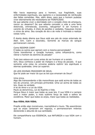 Não havia esperança para o homem, sua fragilidade, suas
enfermidades espirituais, seu egoísmo e a necessidade de retribuição
das faltas cometidas. Mas, além disso, para que o homem pudesse
viver eternamente ele necessitaria ser PURIFICADO.
De que adianta viver a eternidade com o coração cheio de amargura,
rancor ou desamor? De que adianta conceder a vida a uma lama
distorcida, entristecida, avarenta, rabugenta? O ser humano é
carente de virtudes, é cheio de paixões e vaidades, fraquezas morais
e vícios da alma. Seu coração de dia e de noite é inclinado a realizar
coisas ruins.
É diante deste dilema que Deus está aos pés do corpo enterrado de
Abel. Sim. Caim o escondeu. Somente as marcas do sangue
permaneciam visíveis.
Como REDIMIR CAIM?
E todos os outros que agiriam com a mesma perversidade?
Como transformar o coração humano, como influenciá-lo, como
retirar o homem do domínio do pecado?
Tudo isso estava em curso antes do ser humano vir a existir.
Sim, Deus conhecia o poder do maligno e a força do pecado. E que
somente uma coisa no universo poderia redimir leis espirituais e
eternas quebradas. Uma Lei superior.
AS LEIS DIVINAS PROCEDEM DE DEUS;
Que lei pode ser maior do que as leis que emanam de Deus?
Uma única.
Algo tão transcendente e tão maravilhoso que está acima de todas as
leis do universo. Um principio primordial. Uma Lei acima de todas as
leis. Duas na verdade.
A lei do Amor e a Lei da VIDA.
Paulo as denominou, Lei do Espírito e Vida.
Porque Deus é maior que todas as suas leis. E sua VIDA é e sempre
será o maior poder, a mais sublime força de toda a esfera da
existência. Maior que todos os anjos, maior que todas as realidades.
Sua VIDA; SUA VIDA;
Propôs então algo monstruoso, inacreditável e louco. Tão assombroso
que os anjos cantariam em regozijo, e permaneceriam milenios
declarando o absurdo de sua santidade;
Ele compartilharia sua ESSENCIA, sua NATUREZA e sua VIDA com o
homem.
 