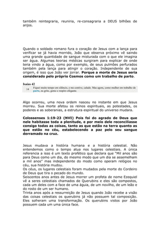 também reintegraria, reuniria, re-consagraria a DEUS bilhões de
anjos.
Quando o soldado romano fura o coração de Jesus com a lança para
verificar se já havia morrido, João que observa próximo vê saindo
uma grande quantidade de sangue misturada com o que ele imagina
ser água. Algumas teorias médicas surgiram para explicar de onde
teria vindo a água, como por exemplo, de seus pulmões perfurados
também pela lança para atingir o coração. Independente de sua
origem, é isso que João ver jorrar. Porque a morte de Jesus seria
considerado pelo próprio Cosmos como um trabalho de parto.
Isaías 42
14
Fiquei muito tempo em silêncio, e me contive, calado. Mas agora, como mulher em trabalho de
parto, eu grito, gemo e respiro ofegante.
Algo ocorreu, uma nova ordem nasceu no instante em que Jesus
morreu. Sua morte afetou os reinos espirituais, as potestades, os
poderes e as soberanias, a estrutura espiritual do universo mudara.
Colossenses 1:19-23 (NVI) Pois foi do agrado de Deus que
nele habitasse toda a plenitude, e por meio dele reconciliasse
consigo todas as coisas, tanto as que estão na terra quanto as
que estão no céu, estabelecendo a paz pelo seu sangue
derramado na cruz.
Jesus mudava a história humana e a história celestial. Não
entendemos como o tempo atua nos lugares celestiais. A única
referencia a isso é um texto profético que declara que “Mil anos são
para Deus como um dia, do mesmo modo que um dia se assemelham
a mil anos” mas independente do modo como operam relógios no
céu, sua história mudou.
Os céus, os lugares celestiais foram mudados pela morte do Cordeiro
de Deus que tira o pecado do mundo.
Seiscentos anos antes de Jesus morrer um profeta de nome Ezequiel
vê a seres celestiais chamados de Querubins e eles são compostos,
cada um deles com a face de uma águia, de um novilho, de um leão e
do rosto de um ser humano.
Trinta anos após a ressurreição de Jesus quando João recebe a visão
das coisas celestiais os querubins já não possuem tal composição.
Eles sofreram uma transformação. Os querubins vistos por João
possuem cada um uma única face.
 