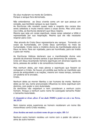 Os céus mudaram na morte do Cordeiro.
Porque o sangue fora derramado.
Não entendemos ao Deus vivente como um ser que possua um
coração, que bombeie sangue ou que respire.
As Escrituras não revelam quase nada a respeito dos corpos dos
seres celestiais e muito menos sobre o corpo divino. Mas uma coisa
nos é dita, as Escrituras declaram que Deus respira.
Mesmo que seja um corpo espiritual, nesse corpo celestial a VIDA é
representada por sua respiração. Mesmo que ele não necessite
respirar para viver.
Mas através de Cristo Deus representaria seu sangue. Tomando um
corpo da humanidade, em Cristo Deus caminhava no meio da
humanidade. Cristo reúne o mistério divino da manifestação plena de
Deus na terra. Para ser rejeitado, para ser humilhado, para ser traído
e para ser morto.
As Escrituras Védicas declaram que a manifestação divina veio
através de diversos homens santos a que denominou de avatares.
Creio em Deus levantando homens espirituais em diversos lugares da
terra, pessoas de caráter e de consciência tremenda.
Mas nenhum deles, por mais plenos e espirituais que fossem se
comparam a Cristo. Se houve um profeta que tenha se manifesto aos
povos da antiguidade e as nações, mesmo em nosso tempo, somente
um poderia te-lo enviado.
Cristo.
Nenhum deles ao morrer libertou o ser humano da morte. Nenhum
deles ao ter seu nome pronunciado influencia no reino espiritual com
domínio, com poder e com Autoridade.
Os demônios não respeitam e nem consideram a nenhum outro
homem. Porque a nenhum outro nome foi outorgado tamanho Poder
e tamanha Autoridade.
E chegando-se Jesus ,disse: É me dado TODO o poder no céu e na Terra,
Mt 28:18
Nem mesmo anjos superiores ao homem receberam um nome tão
maravilhoso como Cristo recebeu.
Jesus herdou um mais excelente nome do que os anjos. Hb 1:4
Nenhum outro homem recebeu um nome com o poder de salvar a
alma de outro homem.
 