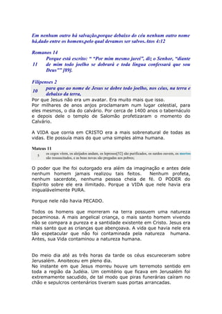 Em nenhum outro há salvação,porque debaixo do céu nenhum outro nome
há,dado entre os homens,pelo qual devamos ser salvos.Atos 4:12
Romanos 14
11
Porque está escrito: “ “Por mim mesmo jurei”, diz o Senhor, “diante
de mim todo joelho se dobrará e toda língua confessará que sou
Deus”” [89].
Filipenses 2
10
para que ao nome de Jesus se dobre todo joelho, nos céus, na terra e
debaixo da terra,
Por que Jesus não era um avatar. Era muito mais que isso.
Por milhares de anos anjos proclamaram num lugar celestial, para
eles mesmos, o dia do calvário. Por cerca de 1400 anos o tabernáculo
e depois dele o templo de Salomão profetizaram o momento do
Calvário.
A VIDA que corria em CRISTO era a mais sobrenatural de todas as
vidas. Ele possuía mais do que uma simples alma humana.
Mateus 11
5
os cegos vêem, os aleijados andam, os leprosos[52] são purificados, os surdos ouvem, os mortos
são ressuscitados, e as boas novas são pregadas aos pobres;
O poder que lhe foi outorgado era além da imaginação e antes dele
nenhum homem jamais realizou tais feitos. Nenhum profeta,
nenhum sacerdote, nenhuma pessoa cheia de fé. O PODER do
Espírito sobre ele era ilimitado. Porque a VIDA que nele havia era
inigualávelmente PURA.
Porque nele não havia PECADO.
Todos os homens que morreram na terra possuem uma natureza
pecaminosa. A mais angelical criança, o mais santo homem vivendo
não se compara a pureza e a santidade existente em Cristo. Jesus era
mais santo que as crianças que abençoava. A vida que havia nele era
tão espetacular que não foi contaminada pela natureza humana.
Antes, sua Vida contaminou a natureza humana.
Do meio dia até as três horas da tarde os céus escureceram sobre
Jerusalém. Anoiteceu em pleno dia.
No instante em que Jesus morreu houve um terremoto sentido em
toda a região da Judéia. Um cemitério que ficava em Jerusalém foi
extremamente sacudido, de tal modo que piras funerárias caíram no
chão e sepulcros centenários tiveram suas portas arrancadas.
 