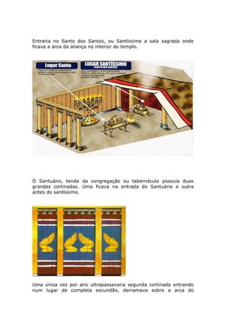 Entraria no Santo dos Santos, ou Santíssimo a sala sagrada onde
ficava a arca da aliança no interior do templo.
O Santuário, tenda da congregação ou tabernáculo possuía duas
grandes cortinadas. Uma ficava na entrada do Santuário e outra
antes do santíssimo.
Uma única vez por ano ultrapassavaria segunda cortinada entrando
num lugar de completa escuridão, derramava sobre a arca do
 
