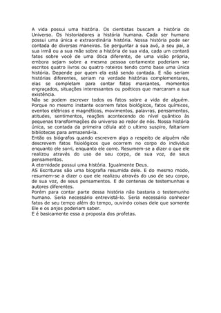 A vida possui uma história. Os cientistas buscam a história do
Universo. Os historiadores a história humana. Cada ser humano
possui uma única e extraordinária história. Nossa história pode ser
contada de diversas maneiras. Se perguntar a sua avó, a seu pai, a
sua irmã ou a sua mãe sobre a história de sua vida, cada um contará
fatos sobre você de uma ótica diferente, de uma visão própria,
embora sejam sobre a mesma pessoa certamente poderiam ser
escritos quatro livros ou quatro roteiros tendo como base uma única
história. Depende por quem ela está sendo contada. E não seriam
histórias diferentes, seriam na verdade histórias complementares,
elas se completam para contar fatos marcantes, momentos
engraçados, situações interessantes ou poéticos que marcaram a sua
existência.
Não se podem escrever todos os fatos sobre a vida de alguém.
Porque no mesmo instante ocorrem fatos biológicos, fatos químicos,
eventos elétricos e magnéticos, movimentos, palavras, pensamentos,
atitudes, sentimentos, reações acontecendo do nível quântico às
pequenas transformações do universo ao redor de nós. Nossa história
única, se contada da primeira célula até o ultimo suspiro, faltariam
bibliotecas para armazená-la.
Então os biógrafos quando escrevem algo a respeito de alguém não
descrevem fatos fisiológicos que ocorrem no corpo do individuo
enquanto ele sorri, enquanto ele corre. Resumem-se a dizer o que ele
realizou através do uso de seu corpo, de sua voz, de seus
pensamentos.
A eternidade possui uma história. Igualmente Deus.
AS Escrituras são uma biografia resumida dele. E do mesmo modo,
resumem-se a dizer o que ele realizou através do uso de seu corpo,
de sua voz, de seus pensamentos. E de centenas de testemunhas e
autores diferentes.
Porém para contar parte dessa história não bastaria o testemunho
humano. Seria necessário entrevistá-lo. Seria necessário conhecer
fatos de seu tempo além do tempo, ouvindo coisas dele que somente
Ele e os anjos poderiam saber.
E é basicamente essa a proposta dos profetas.
 