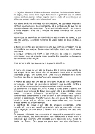 **- Os judeus há mais de 3000 anos abatem os animais no ritual denominado "kasher",
por degola, sendo usadas facas longas, bem afiadas: o golpe tem que ser certeiro,
cortando carótidas, jugular, esôfago, traquéia e nervos - tudo sob a assistência de um
rabino, que aprovará ou não o aproveitamento da carne.
Mas esses milhares de litros não nos trazem, na sociedade moderna,
nenhum ensinamento. Só desencanto, só a lembrança de que nós só
vivemos através de sua carne. Se os animais do mundo morressem,
a fome mataria mais de 3 bilhões de seres humanos em poucas
semanas.
Aquilo que os sacrifícios do tabernáculo declaravam ao vento, e que
nós não vemos, acontece milhares de vezes todos os dias em todo o
mundo.
E diante dos olhos dos adolescentes até sua velhice a imagem fixa da
necessidade do sangue. Como uma indicação, como um sinal, como
um alerta.
O sangue simbolizava VIDA e por milhares de anos os israelitas
entenderam que só poderia haver perdão dos pecados, se houvesse
derramamento de sangue.
Uma sombra, até que ocorresse o supremo sacrifício.
A morte de Jesus foi um ato de traição. Ele é morto pela traição de
um amigo. Note que Jesus não foi amarrado num altar e nenhum
sacerdote pegou um cutelo com uma oração oferecendo-o como
“cordeiro que tira os pecados” num ato sacerdotal.
A morte de Jesus foi um ato de coragem, fruto de um julgamento
corrompido, porque os sacerdotes odiaram sua posição contra a
usura. Odiaram sua sabedoria que os calava continuamente.
Os sacerdotes da época de Jesus, Caifas e Anãs eram falsários. Em
Jerusalém nos tempos de Jesus seu autor cita a possibilidade deles
terem comprado linhagens genealógicas falsas para serem
considerados pertencentes a tribo de Levi e por conseqüência aptos a
exercer o sacerdócio. Transformaram dois mil anos de história num
comércio onde até as ofertas eram negociadas com em bazares
árabes dentro do próprio templo.
O sacrifício de Jesus é um ato de amizade deliberado, sendo
considerado como um sacrifício pelo fato dele de antemão entender
que a rejeição de seu amor o levaria até o patíbulo, no caso uma
cruz.
Os grupos religiosos que cercavam ao sacerdócio corrompido eram
tão perturbados, tão contaminados, tão distorcidos a nível moral e
espiritual que criaram uma situação para apedrejar uma moça na
frente de Jesus. Eles pagaram para que um dos discípulos o
 