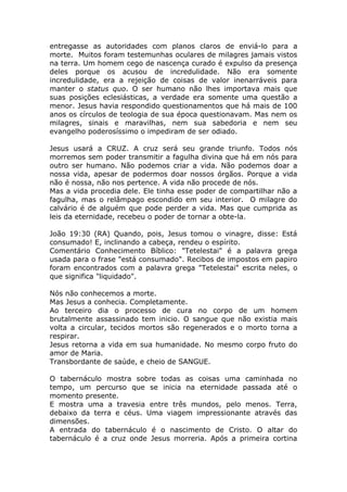 entregasse as autoridades com planos claros de enviá-lo para a
morte. Muitos foram testemunhas oculares de milagres jamais vistos
na terra. Um homem cego de nascença curado é expulso da presença
deles porque os acusou de incredulidade. Não era somente
incredulidade, era a rejeição de coisas de valor inenarráveis para
manter o status quo. O ser humano não lhes importava mais que
suas posições eclesiásticas, a verdade era somente uma questão a
menor. Jesus havia respondido questionamentos que há mais de 100
anos os círculos de teologia de sua época questionavam. Mas nem os
milagres, sinais e maravilhas, nem sua sabedoria e nem seu
evangelho poderosíssimo o impediram de ser odiado.
Jesus usará a CRUZ. A cruz será seu grande triunfo. Todos nós
morremos sem poder transmitir a fagulha divina que há em nós para
outro ser humano. Não podemos criar a vida. Não podemos doar a
nossa vida, apesar de podermos doar nossos órgãos. Porque a vida
não é nossa, não nos pertence. A vida não procede de nós.
Mas a vida procedia dele. Ele tinha esse poder de compartilhar não a
fagulha, mas o relâmpago escondido em seu interior. O milagre do
calvário é de alguém que pode perder a vida. Mas que cumprida as
leis da eternidade, recebeu o poder de tornar a obte-la.
João 19:30 (RA) Quando, pois, Jesus tomou o vinagre, disse: Está
consumado! E, inclinando a cabeça, rendeu o espírito.
Comentário Conhecimento Bíblico: "Tetelestai" é a palavra grega
usada para o frase "está consumado". Recibos de impostos em papiro
foram encontrados com a palavra grega "Tetelestai" escrita neles, o
que significa "liquidado".
Nós não conhecemos a morte.
Mas Jesus a conhecia. Completamente.
Ao terceiro dia o processo de cura no corpo de um homem
brutalmente assassinado tem inicio. O sangue que não existia mais
volta a circular, tecidos mortos são regenerados e o morto torna a
respirar.
Jesus retorna a vida em sua humanidade. No mesmo corpo fruto do
amor de Maria.
Transbordante de saúde, e cheio de SANGUE.
O tabernáculo mostra sobre todas as coisas uma caminhada no
tempo, um percurso que se inicia na eternidade passada até o
momento presente.
E mostra uma a travesia entre três mundos, pelo menos. Terra,
debaixo da terra e céus. Uma viagem impressionante através das
dimensões.
A entrada do tabernáculo é o nascimento de Cristo. O altar do
tabernáculo é a cruz onde Jesus morreria. Após a primeira cortina
 
