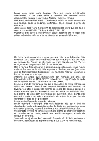 ficava uma mesa onde haviam pães que eram substituídos
diariamente. E um altar onde o incenso era também aceso
diariamente. Fala da ressurreição. Nasceu, morreu, venceu.
Mas ainda faltava uma etapa. O sacerdote ele vai do altar até o santo
dos santos, após a segunda cortinada, onde estava a arca do
concerto.
Jesus avisa pata Maria no jardim da ressurreição para que ela não o
segure porque NECESSITA SUBIR PARA O SEU PAI.
Quarenta dias após a ressurreição Jesus ascende até o lugar das
coisas celestiais, após uma longa viagem de cerca de 33 anos.
Ele havia descido dos céus e agora para ele retornava. Diferente. Não
sabemos como Jesus se apresentava na eternidade passada ou antes
da encarnação. Sequer se ele podia ser visto distinto do Pai. Talvez
os anjos só enxergassem a DEUS, um único ser.
Mas o homem feito de carne e sangue, ainda, retornava. Jesus nunca
mais será o mesmo da eternidade passada. Assim como os Querubins
que se transformaram fisicamente, ele também MUDOU, assumiu a
forma humana para sempre.
Imagine os anjos que ministraram por milhares de anos no
tabernáculo celestial FINALMENTE entenderam o significado de cada
uma daquelas coisas. Até mesmo de suas vestes.
Esse é o final da caminhada em que o sacerdote da terra entraria no
santo dos santos. Jesus é um cordeiro revoltado que resolveu se
levantar do altar e entrar ele mesmo no santo dos santos. Jesus é o
sumosacerdote que se apresenta como se fosse um sacrifício vivo,
não diante da arca com estatuetas de querubim, mas diante dos
querubins reais e de toda a assembléia de anjos. Anjos por demais
espantados, diga-se de passagem.
Esse é o significado do texto de Hebreus
Então ocorrerá o milagre. Dez dias fazendo não sei o que na
eternidade, exato qüinquagésimo dia da festa de pentecostes, uma
das festas judaicas, ocorrerá a ultima etapa do sacrifício nos céus.
O sacerdote levitico na terra se ajoelharia diante do altar confessando
os pecados de seu povo, crendo no perdão outorgado através do
sangue do cordeiro.
Jesus não se ajoelhou. Pelo contrário ficou de pé. Ao lado do trono e
derramou pelo poder do Espírito Santo a sua VIDA na humanidade.
 