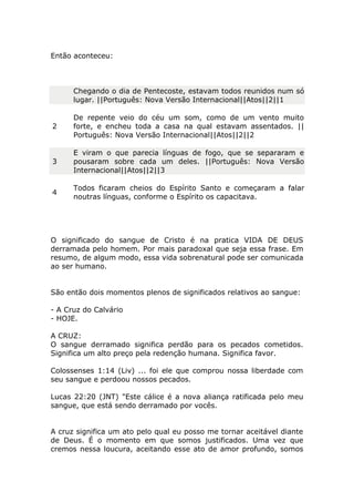 Então aconteceu:
Chegando o dia de Pentecoste, estavam todos reunidos num só
lugar. ||Português: Nova Versão Internacional||Atos||2||1
2
De repente veio do céu um som, como de um vento muito
forte, e encheu toda a casa na qual estavam assentados. ||
Português: Nova Versão Internacional||Atos||2||2
3
E viram o que parecia línguas de fogo, que se separaram e
pousaram sobre cada um deles. ||Português: Nova Versão
Internacional||Atos||2||3
4
Todos ficaram cheios do Espírito Santo e começaram a falar
noutras línguas, conforme o Espírito os capacitava.
O significado do sangue de Cristo é na pratica VIDA DE DEUS
derramada pelo homem. Por mais paradoxal que seja essa frase. Em
resumo, de algum modo, essa vida sobrenatural pode ser comunicada
ao ser humano.
São então dois momentos plenos de significados relativos ao sangue:
- A Cruz do Calvário
- HOJE.
A CRUZ:
O sangue derramado significa perdão para os pecados cometidos.
Significa um alto preço pela redenção humana. Significa favor.
Colossenses 1:14 (Liv) ... foi ele que comprou nossa liberdade com
seu sangue e perdoou nossos pecados.
Lucas 22:20 (JNT) "Este cálice é a nova aliança ratificada pelo meu
sangue, que está sendo derramado por vocês.
A cruz significa um ato pelo qual eu posso me tornar aceitável diante
de Deus. É o momento em que somos justificados. Uma vez que
cremos nessa loucura, aceitando esse ato de amor profundo, somos
 