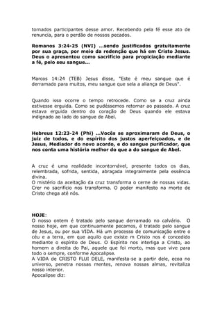 tornados participantes desse amor. Recebendo pela fé esse ato de
renuncia, para o perdão de nossos pecados.
Romanos 3:24-25 (NVI) ...sendo justificados gratuitamente
por sua graça, por meio da redenção que há em Cristo Jesus.
Deus o apresentou como sacrifício para propiciação mediante
a fé, pelo seu sangue...
Marcos 14:24 (TEB) Jesus disse, "Este é meu sangue que é
derramado para muitos, meu sangue que sela a aliança de Deus".
Quando isso ocorre o tempo retrocede. Como se a cruz ainda
estivesse erguida. Como se pudéssemos retornar ao passado. A cruz
estava erguida dentro do coração de Deus quando ele estava
indignado ao lado do sangue de Abel.
Hebreus 12:23-24 (Phi) ...Vocês se aproximaram de Deus, o
juiz de todos, e do espírito dos justos aperfeiçoados, e de
Jesus, Mediador do novo acordo, e do sangue purificador, que
nos conta uma história melhor do que a do sangue de Abel.
A cruz é uma realidade incontornável, presente todos os dias,
relembrada, sofrida, sentida, abraçada integralmente pela essência
divina.
O mistério da aceitação da cruz transforma o cerne de nossas vidas.
Crer no sacrifício nos transforma. O poder manifesto na morte de
Cristo chega até nós.
HOJE:
O nosso ontem é tratado pelo sangue derramado no calvário. O
nosso hoje, em que continuamente pecamos, é tratado pelo sangue
de Jesus, ou por sua VIDA. Há um processo de comunicação entre o
céu e a terra, em que aquilo que existe m Cristo nos é concedido
mediante o espírito de Deus. O Espírito nos interliga a Cristo, ao
homem a direita do Pai, aquele que foi morto, mas que vive para
todo o sempre, conforme Apocalipse.
A VIDA de CRISTO FLUI DELE, manifesta-se a partir dele, ecoa no
universo, penetra nossas mentes, renova nossas almas, revitaliza
nosso interior.
Apocalipse diz:
 