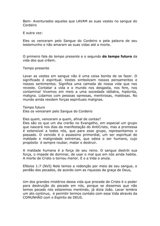 Bem- Aventurados aqueles que LAVAM as suas vestes no sangue do
Cordeiro
E outra vez:
Eles os venceram pelo Sangue do Cordeiro e pela palavra de seu
testemunho e não amaram as suas vidas até a morte.
O primeiro fala do tempo presente e o segundo do tempo futuro da
vida dos que crêem.
Tempo presente
Lavar as vestes em sangue não é uma coisa bonita de se fazer. O
significado é espiritual. Vestes simbolizam nossos pensamentos e
nossos sentimentos. Significa uma camada de nossa vida que nos
reveste. Contatar a vida e o mundo nos desgasta, nos fere, nos
contamina! Vivemos em meio a uma sociedade idólatra, hipócrita,
maligna. Lidamos com pessoas opressas, mentirosas, maldosas. No
mundo ainda residem forças espirituais malignas.
Tempo futuro
Eles os venceram pelo Sangue do Cordeiro
Eles quem, venceram a quem, afinal de contas?
Eles são os que um dia crerão no Evangelho, em especial um grupo
que nascerá nos dias da manifestação do AntiCristo, mas a promessa
é extensível a todos nós, que para esse grupo, representamos o
passado. O vencido é o assassino primordial, um ser espiritual de
maldade e malignidade extremas, que odeia o ser humano, cujo
propósito é sempre roubar, matar e destruir.
A maldade humana é a força de seu reino. O sangue destrói sua
força, o impede de dominar, de usar o mal que em nós ainda habita.
A morte de Cristo o tornou menor. E o a Vida o anula.
Efésios 1:7 (NVI) Nele temos a redenção por meio de seu sangue, o
perdão dos pecados, de acordo com as riquezas da graça de Deus,
Um dos grandes mistérios dessa vida que procede de Cristo é o poder
para destruição do pecado em nós, porque se dissemos que não
temos pecado nós estaremos mentindo, já dizia João. Lavar lembra
um ato continuo, é permitir termos contato com essa Vida através da
COMUNHÃO com o Espírito de DEUS.
 