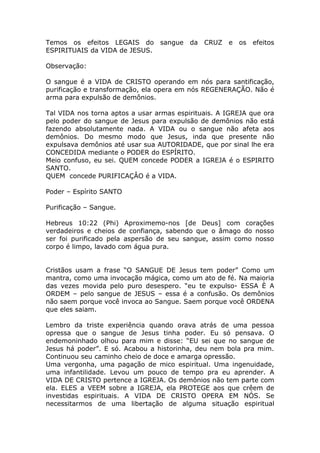 Temos os efeitos LEGAIS do sangue da CRUZ e os efeitos
ESPIRITUAIS da VIDA de JESUS.
Observação:
O sangue é a VIDA de CRISTO operando em nós para santificação,
purificação e transformação, ela opera em nós REGENERAÇÃO. Não é
arma para expulsão de demônios.
Tal VIDA nos torna aptos a usar armas espirituais. A IGREJA que ora
pelo poder do sangue de Jesus para expulsão de demônios não está
fazendo absolutamente nada. A VIDA ou o sangue não afeta aos
demônios. Do mesmo modo que Jesus, inda que presente não
expulsava demônios até usar sua AUTORIDADE, que por sinal lhe era
CONCEDIDA mediante o PODER do ESPÍRITO.
Meio confuso, eu sei. QUEM concede PODER a IGREJA é o ESPIRITO
SANTO.
QUEM concede PURIFICAÇÂO é a VIDA.
Poder – Espírito SANTO
Purificação – Sangue.
Hebreus 10:22 (Phi) Aproximemo-nos [de Deus] com corações
verdadeiros e cheios de confiança, sabendo que o âmago do nosso
ser foi purificado pela aspersão de seu sangue, assim como nosso
corpo é limpo, lavado com água pura.
Cristãos usam a frase “O SANGUE DE Jesus tem poder” Como um
mantra, como uma invocação mágica, como um ato de fé. Na maioria
das vezes movida pelo puro desespero. “eu te expulso- ESSA È A
ORDEM – pelo sangue de JESUS – essa é a confusão. Os demônios
não saem porque você invoca ao Sangue. Saem porque você ORDENA
que eles saiam.
Lembro da triste experiência quando orava atrás de uma pessoa
opressa que o sangue de Jesus tinha poder. Eu só pensava. O
endemoninhado olhou para mim e disse: “EU sei que no sangue de
Jesus há poder”. E só. Acabou a historinha, deu nem bola pra mim.
Continuou seu caminho cheio de doce e amarga opressão.
Uma vergonha, uma pagação de mico espiritual. Uma ingenuidade,
uma infantilidade. Levou um pouco de tempo pra eu aprender. A
VIDA DE CRISTO pertence a IGREJA. Os demônios não tem parte com
ela. ELES a VEEM sobre a IGREJA, ela PROTEGE aos que crêem de
investidas espirituais. A VIDA DE CRISTO OPERA EM NÓS. Se
necessitarmos de uma libertação de alguma situação espiritual
 