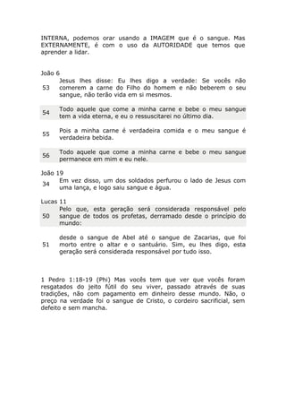 INTERNA, podemos orar usando a IMAGEM que é o sangue. Mas
EXTERNAMENTE, é com o uso da AUTORIDADE que temos que
aprender a lidar.
João 6
53
Jesus lhes disse: Eu lhes digo a verdade: Se vocês não
comerem a carne do Filho do homem e não beberem o seu
sangue, não terão vida em si mesmos.
54
Todo aquele que come a minha carne e bebe o meu sangue
tem a vida eterna, e eu o ressuscitarei no último dia.
55
Pois a minha carne é verdadeira comida e o meu sangue é
verdadeira bebida.
56
Todo aquele que come a minha carne e bebe o meu sangue
permanece em mim e eu nele.
João 19
34
Em vez disso, um dos soldados perfurou o lado de Jesus com
uma lança, e logo saiu sangue e água.
Lucas 11
50
Pelo que, esta geração será considerada responsável pelo
sangue de todos os profetas, derramado desde o princípio do
mundo:
51
desde o sangue de Abel até o sangue de Zacarias, que foi
morto entre o altar e o santuário. Sim, eu lhes digo, esta
geração será considerada responsável por tudo isso.
1 Pedro 1:18-19 (Phi) Mas vocês tem que ver que vocês foram
resgatados do jeito fútil do seu viver, passado através de suas
tradições, não com pagamento em dinheiro desse mundo. Não, o
preço na verdade foi o sangue de Cristo, o cordeiro sacrificial, sem
defeito e sem mancha.
 