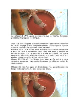 Apocalipse 1:5 (JNT) Aquele que nos ama, que nos libertou de nossos
pecados pelo preço de seu sangue..
Atos 2:28 (Liv) "E agora, cuidado! Alimentem e pastoreiem o rebanho
de Deus - a igreja, que foi comprada com seu sangue - pois o Espírito
Santo os considera responsáveis como pastores".
Hebreus 10:29 (BLH) Então, o que acontecerá com os que desprezam
o Filho de Deus e consideram como coisa sem valor o sangue do
acordo de Deus, que os purificou? E o que acontecerá com quem
insulta o Espírito do Deus que o ama? Imaginem como será pior
ainda o castigo que essa pessoa vai merecer!
Mateus 26:27,28 (Phi) ..."Bebam isso, todos vocês, pois é o meu
sangue, o sangue do novo acordo derramado para libertar muitos de
seus pecados.
Efésios 2:13 (RA) Mas agora em Cristo Jesus, vós, que antes estáveis
longe, fostes aproximados pelo sangue de Cristo.
 