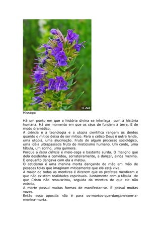 Hissopo
Há um ponto em que a história divina se interlaça com a história
humana. Há um momento em que os céus de fundem a terra. E de
modo dramático.
A ciência e a tecnologia e a utopia cientifica rangem os dentes
quando o mítico deixa de ser mítico. Para o cético Deus é outra lenda,
uma utopia, uma alucinação. Fruto de algum processo sociológico,
uma idéia ultrapassada fruto do misticismo humano. Um conto, uma
fábula, um sonho, uma quimera.
Porque a falsa ciência é meio-cega e bastante surda. O maligno que
dela desdenha a convidou, sorrateiramente, a dançar, ainda menina.
E enquanto dançava com ela a matou.
O ceticismo é uma menina morta dançando de mão em mão de
pessoas tolas que imaginam miticamente que ela está viva.
A maior de todas as mentiras é dizerem que os profetas mentiram e
que não existem realidades espirituais. Juntamente com a fábula de
que Cristo não ressuscitou, seguida da mentira de que ele não
existiu.
A morte possui muitas formas de manifestar-se. E possui muitas
vozes.
Então essa apostila não é para os-mortos-que-dançam-com-a-
menina-morta.
 