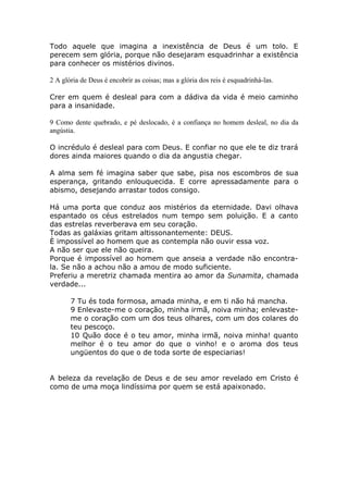 Todo aquele que imagina a inexistência de Deus é um tolo. E
perecem sem glória, porque não desejaram esquadrinhar a existência
para conhecer os mistérios divinos.
2 A glória de Deus é encobrir as coisas; mas a glória dos reis é esquadrinhá-las.
Crer em quem é desleal para com a dádiva da vida é meio caminho
para a insanidade.
9 Como dente quebrado, e pé deslocado, é a confiança no homem desleal, no dia da
angústia.
O incrédulo é desleal para com Deus. E confiar no que ele te diz trará
dores ainda maiores quando o dia da angustia chegar.
A alma sem fé imagina saber que sabe, pisa nos escombros de sua
esperança, gritando enlouquecida. E corre apressadamente para o
abismo, desejando arrastar todos consigo.
Há uma porta que conduz aos mistérios da eternidade. Davi olhava
espantado os céus estrelados num tempo sem poluição. E a canto
das estrelas reverberava em seu coração.
Todas as galáxias gritam altissonantemente: DEUS.
È impossível ao homem que as contempla não ouvir essa voz.
A não ser que ele não queira.
Porque é impossível ao homem que anseia a verdade não encontra-
la. Se não a achou não a amou de modo suficiente.
Preferiu a meretriz chamada mentira ao amor da Sunamita, chamada
verdade...
7 Tu és toda formosa, amada minha, e em ti não há mancha.
9 Enlevaste-me o coração, minha irmã, noiva minha; enlevaste-
me o coração com um dos teus olhares, com um dos colares do
teu pescoço.
10 Quão doce é o teu amor, minha irmã, noiva minha! quanto
melhor é o teu amor do que o vinho! e o aroma dos teus
ungüentos do que o de toda sorte de especiarias!
A beleza da revelação de Deus e de seu amor revelado em Cristo é
como de uma moça lindíssima por quem se está apaixonado.
 