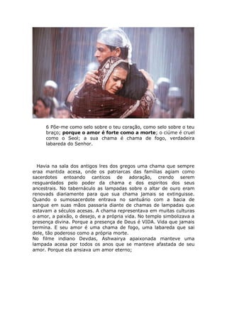 6 Põe-me como selo sobre o teu coração, como selo sobre o teu
braço; porque o amor é forte como a morte; o ciúme é cruel
como o Seol; a sua chama é chama de fogo, verdadeira
labareda do Senhor.
Havia na sala dos antigos lres dos gregos uma chama que sempre
eraa mantida acesa, onde os patriarcas das famílias agiam como
sacerdotes entoando canticos de adoração, crendo serem
resguardados pelo poder da chama e dos espiritos dos seus
ancestrais. No tabernáculo as lampadas sobre o altar de ouro eram
renovads diariamente para que sua chama jamais se extinguisse.
Quando o sumosacerdote entrava no santuário com a bacia de
sangue em suas mãos passaria diante de chamas de lampadas que
estavam a séculos acesas. A chama representava em muitas culturas
o amor, a paixão, o desejo, e a própria vida. No templo simbolizava a
presença divina. Porque a presença de Deus é VIDA. Vida que jamais
termina. E seu amor é uma chama de fogo, uma labareda que sai
dele, tão poderoso como a própria morte.
No filme indiano Devdas, Ashwairya apaixonada manteve uma
lampada acesa por todos os anos que se manteve afastada de seu
amor. Porque ela ansiava um amor eterno;
 
