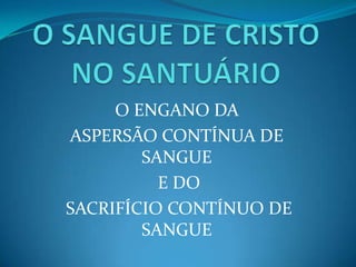 O SANGUE DE CRISTO NO SANTUÁRIO O ENGANO DA  ASPERSÃO CONTÍNUA DE SANGUE  E DO  SACRIFÍCIO CONTÍNUO DE SANGUE 