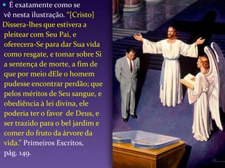 É exatamente como se vê nesta ilustração. “[Cristo]Dissera-lhes que estivera a pleitear com Seu Pai, e oferecera-Se para dar Sua vida como resgate, e tomar sobre Si a sentença de morte, a fim de que por meio dEle o homem pudesse encontrar perdão; que pelos méritos de Seu sangue, e obediência à lei divina, ele poderia ter o favor  de Deus, e ser trazido para o bel jardim e comer do fruto da árvore da vida.” Primeiros Escritos, pág. 149.