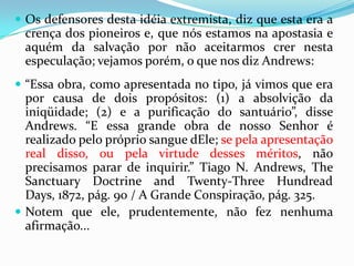 Os defensores desta idéia extremista, diz que esta era a crença dos pioneiros e, que nós estamos na apostasia e aquém da salvação por não aceitarmos crer nesta especulação; vejamos porém, o que nos diz Andrews:“Essa obra, como apresentada no tipo, já vimos que era por causa de dois propósitos: (1) a absolvição da iniqüidade; (2) e a purificação do santuário”, disse Andrews. “E essa grande obra de nosso Senhor é realizado pelo próprio sangue dEle; se pela apresentação real disso, ou pela virtude desses méritos, não precisamos parar de inquirir.” Tiago N. Andrews, TheSanctuaryDoctrineandTwenty-ThreeHundreadDays, 1872, pág. 90 / A Grande Conspiração, pág. 325. Notem que ele, prudentemente, não fez nenhuma afirmação...